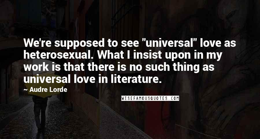 Audre Lorde Quotes: We're supposed to see "universal" love as heterosexual. What I insist upon in my work is that there is no such thing as universal love in literature.