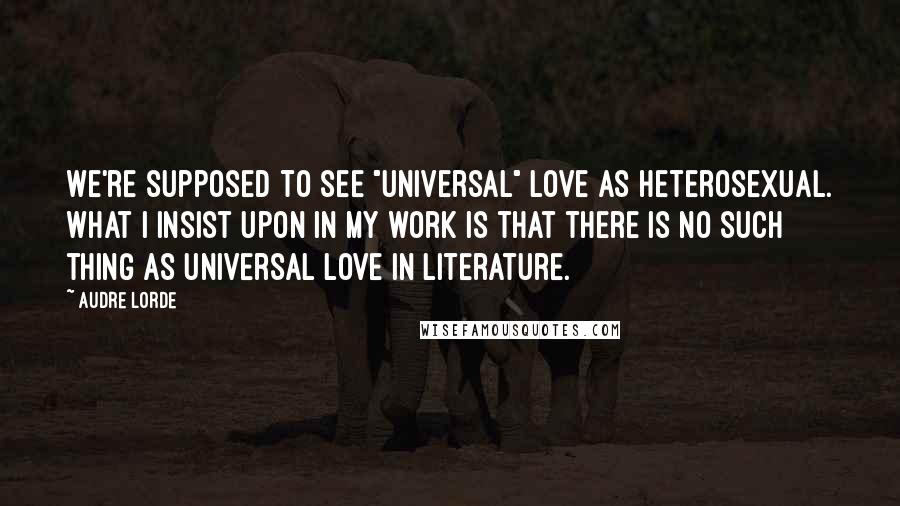 Audre Lorde Quotes: We're supposed to see "universal" love as heterosexual. What I insist upon in my work is that there is no such thing as universal love in literature.