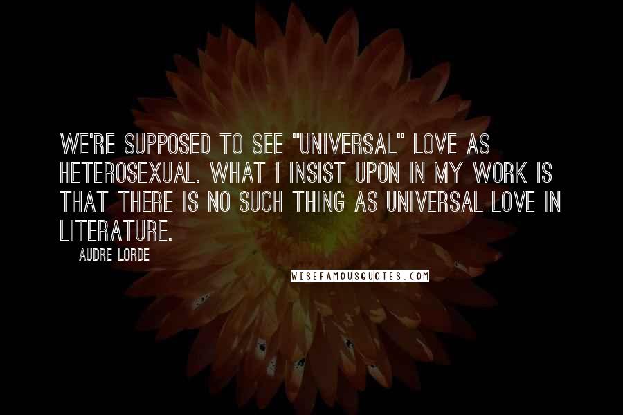 Audre Lorde Quotes: We're supposed to see "universal" love as heterosexual. What I insist upon in my work is that there is no such thing as universal love in literature.