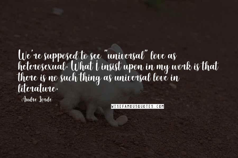 Audre Lorde Quotes: We're supposed to see "universal" love as heterosexual. What I insist upon in my work is that there is no such thing as universal love in literature.