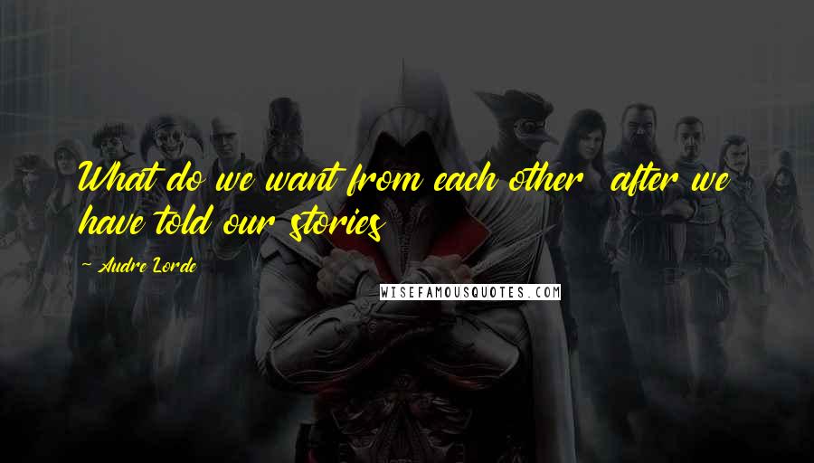 Audre Lorde Quotes: What do we want from each other after we have told our stories
