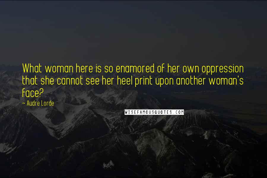 Audre Lorde Quotes: What woman here is so enamored of her own oppression that she cannot see her heel print upon another woman's face?