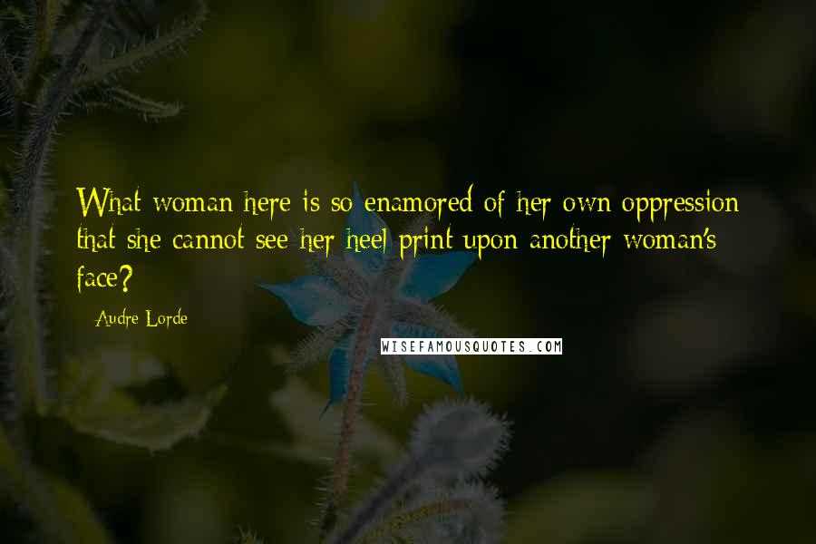 Audre Lorde Quotes: What woman here is so enamored of her own oppression that she cannot see her heel print upon another woman's face?