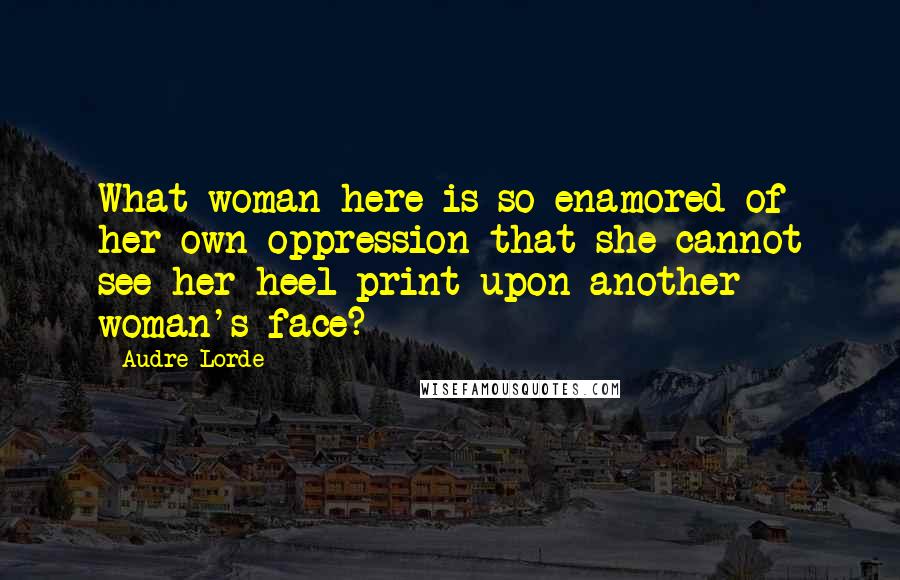 Audre Lorde Quotes: What woman here is so enamored of her own oppression that she cannot see her heel print upon another woman's face?