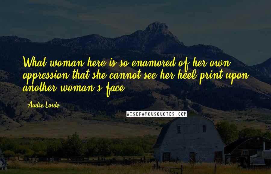 Audre Lorde Quotes: What woman here is so enamored of her own oppression that she cannot see her heel print upon another woman's face?