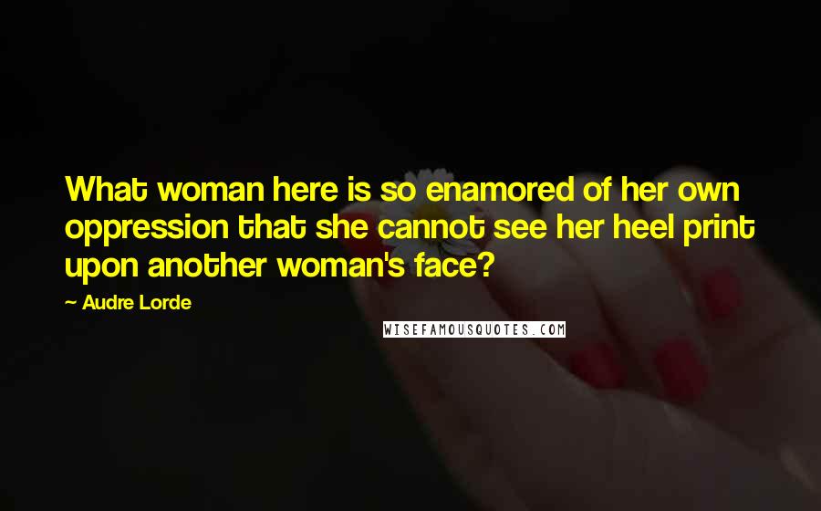 Audre Lorde Quotes: What woman here is so enamored of her own oppression that she cannot see her heel print upon another woman's face?