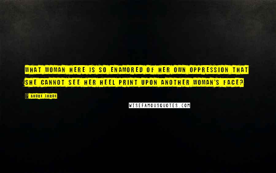 Audre Lorde Quotes: What woman here is so enamored of her own oppression that she cannot see her heel print upon another woman's face?