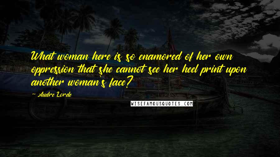 Audre Lorde Quotes: What woman here is so enamored of her own oppression that she cannot see her heel print upon another woman's face?