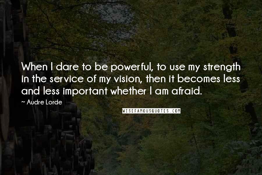 Audre Lorde Quotes: When I dare to be powerful, to use my strength in the service of my vision, then it becomes less and less important whether I am afraid.