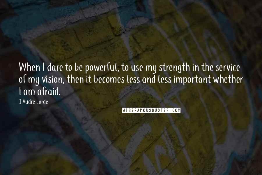 Audre Lorde Quotes: When I dare to be powerful, to use my strength in the service of my vision, then it becomes less and less important whether I am afraid.