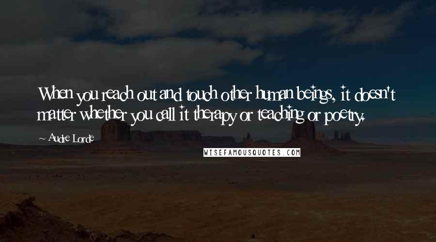 Audre Lorde Quotes: When you reach out and touch other human beings, it doesn't matter whether you call it therapy or teaching or poetry.