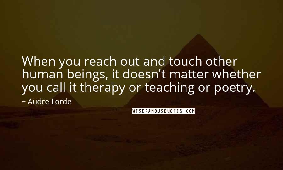 Audre Lorde Quotes: When you reach out and touch other human beings, it doesn't matter whether you call it therapy or teaching or poetry.