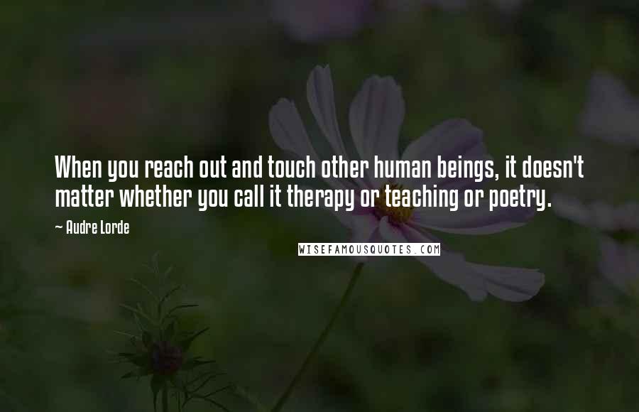 Audre Lorde Quotes: When you reach out and touch other human beings, it doesn't matter whether you call it therapy or teaching or poetry.