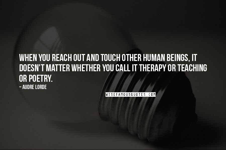 Audre Lorde Quotes: When you reach out and touch other human beings, it doesn't matter whether you call it therapy or teaching or poetry.