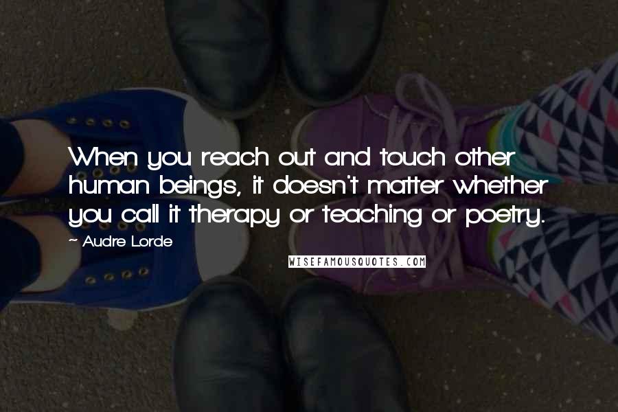 Audre Lorde Quotes: When you reach out and touch other human beings, it doesn't matter whether you call it therapy or teaching or poetry.