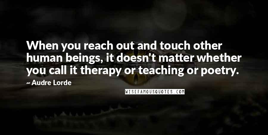 Audre Lorde Quotes: When you reach out and touch other human beings, it doesn't matter whether you call it therapy or teaching or poetry.