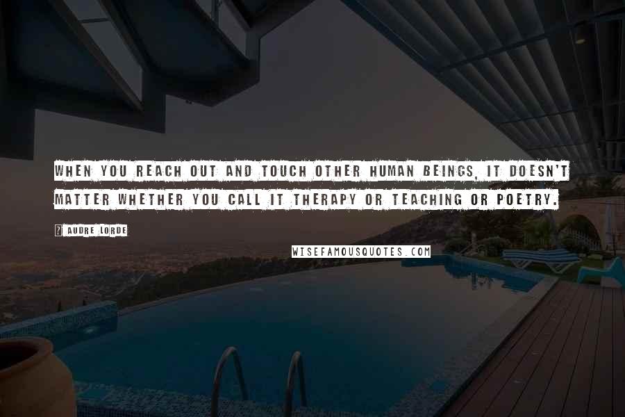 Audre Lorde Quotes: When you reach out and touch other human beings, it doesn't matter whether you call it therapy or teaching or poetry.