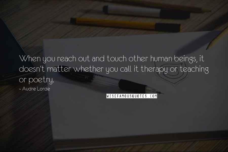 Audre Lorde Quotes: When you reach out and touch other human beings, it doesn't matter whether you call it therapy or teaching or poetry.