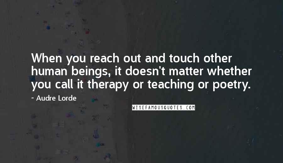 Audre Lorde Quotes: When you reach out and touch other human beings, it doesn't matter whether you call it therapy or teaching or poetry.