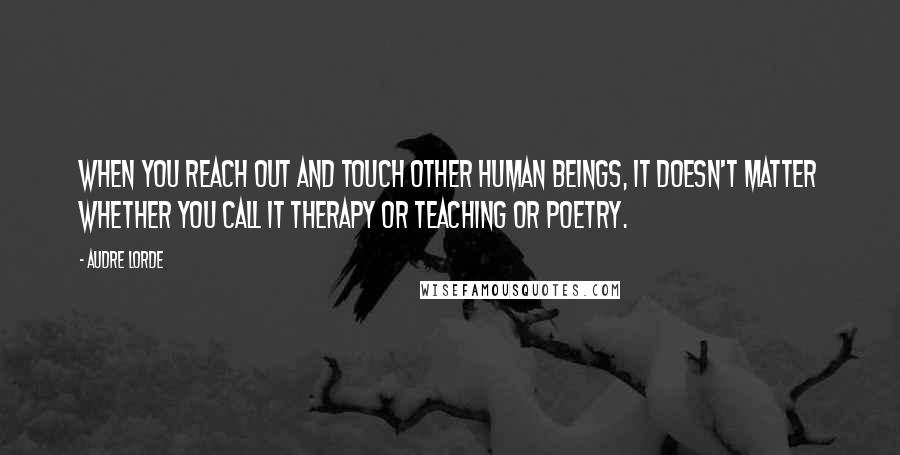 Audre Lorde Quotes: When you reach out and touch other human beings, it doesn't matter whether you call it therapy or teaching or poetry.