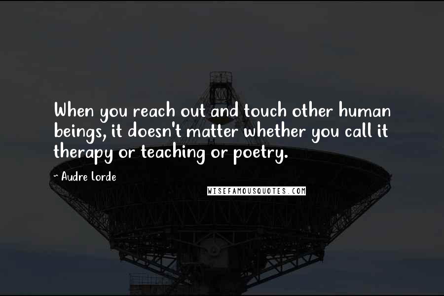 Audre Lorde Quotes: When you reach out and touch other human beings, it doesn't matter whether you call it therapy or teaching or poetry.