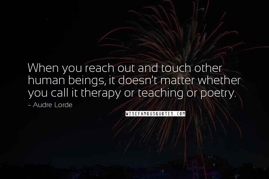 Audre Lorde Quotes: When you reach out and touch other human beings, it doesn't matter whether you call it therapy or teaching or poetry.