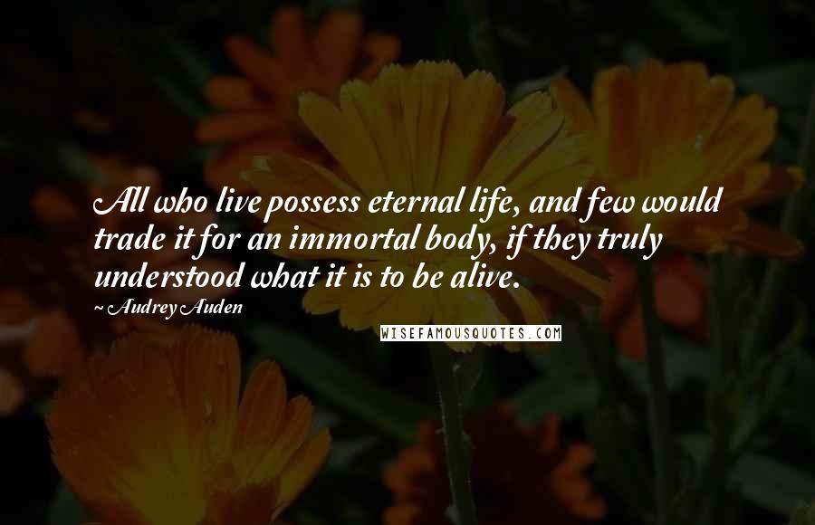 Audrey Auden Quotes: All who live possess eternal life, and few would trade it for an immortal body, if they truly understood what it is to be alive.