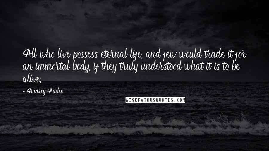 Audrey Auden Quotes: All who live possess eternal life, and few would trade it for an immortal body, if they truly understood what it is to be alive.