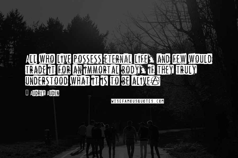 Audrey Auden Quotes: All who live possess eternal life, and few would trade it for an immortal body, if they truly understood what it is to be alive.