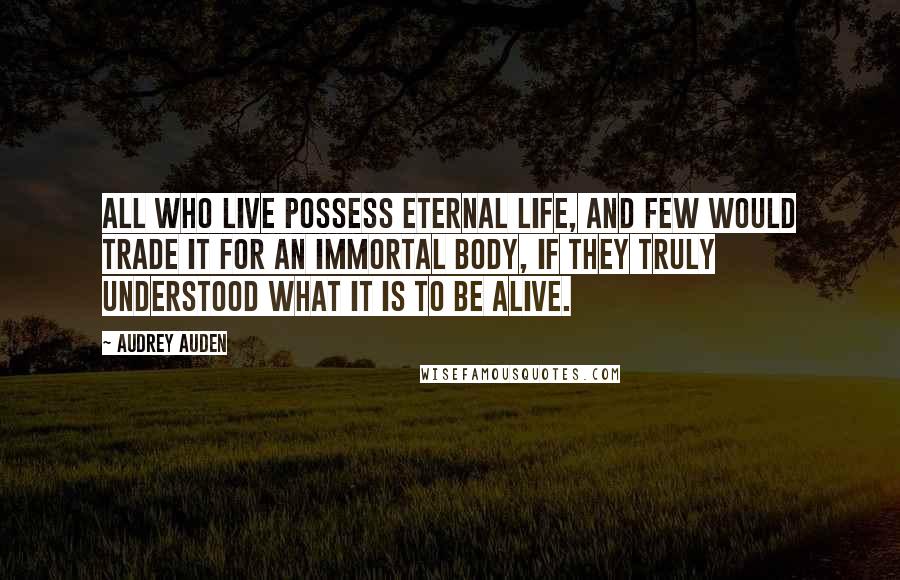 Audrey Auden Quotes: All who live possess eternal life, and few would trade it for an immortal body, if they truly understood what it is to be alive.