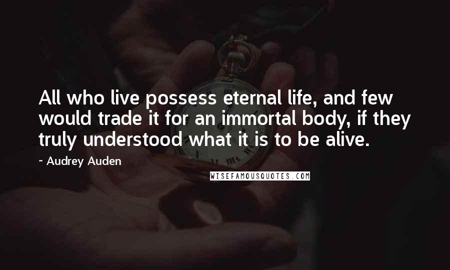 Audrey Auden Quotes: All who live possess eternal life, and few would trade it for an immortal body, if they truly understood what it is to be alive.