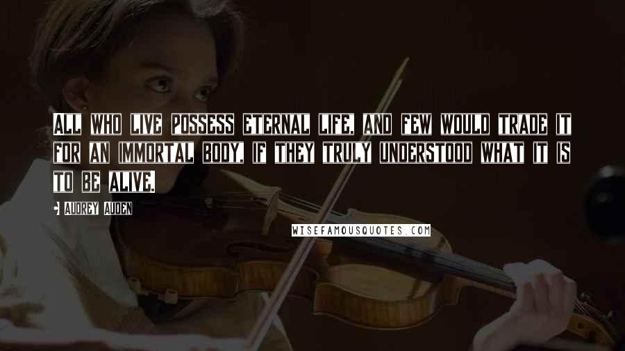 Audrey Auden Quotes: All who live possess eternal life, and few would trade it for an immortal body, if they truly understood what it is to be alive.