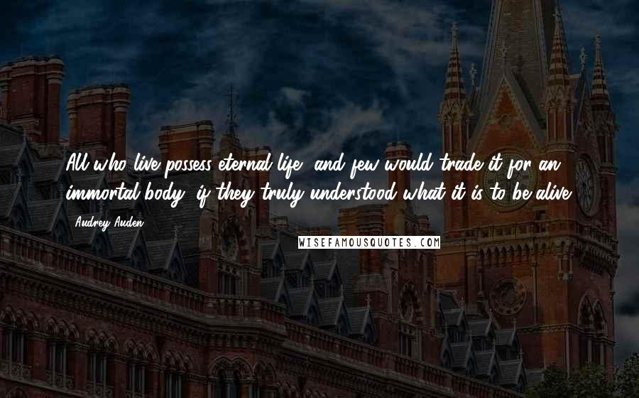 Audrey Auden Quotes: All who live possess eternal life, and few would trade it for an immortal body, if they truly understood what it is to be alive.