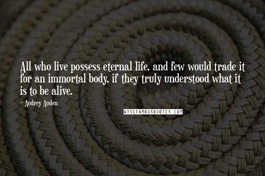 Audrey Auden Quotes: All who live possess eternal life, and few would trade it for an immortal body, if they truly understood what it is to be alive.