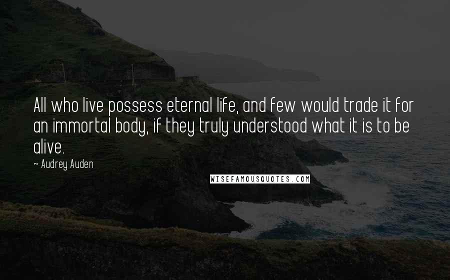 Audrey Auden Quotes: All who live possess eternal life, and few would trade it for an immortal body, if they truly understood what it is to be alive.