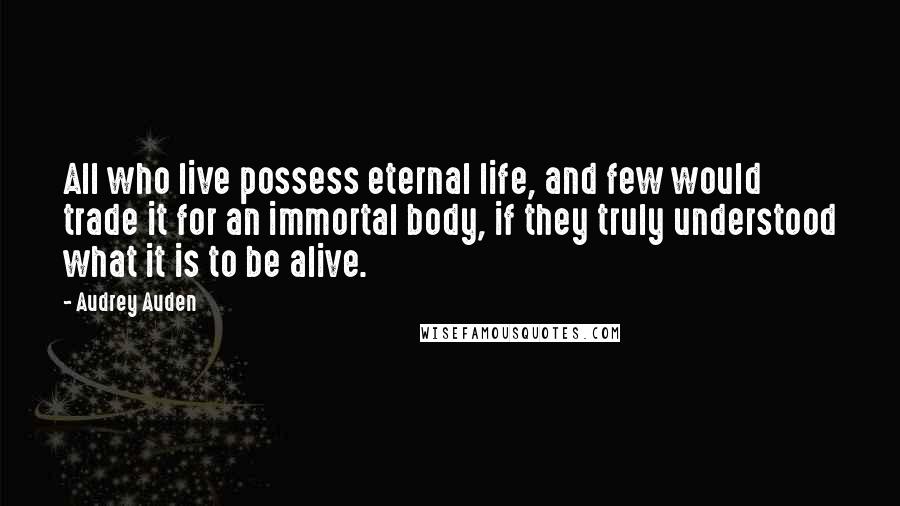 Audrey Auden Quotes: All who live possess eternal life, and few would trade it for an immortal body, if they truly understood what it is to be alive.