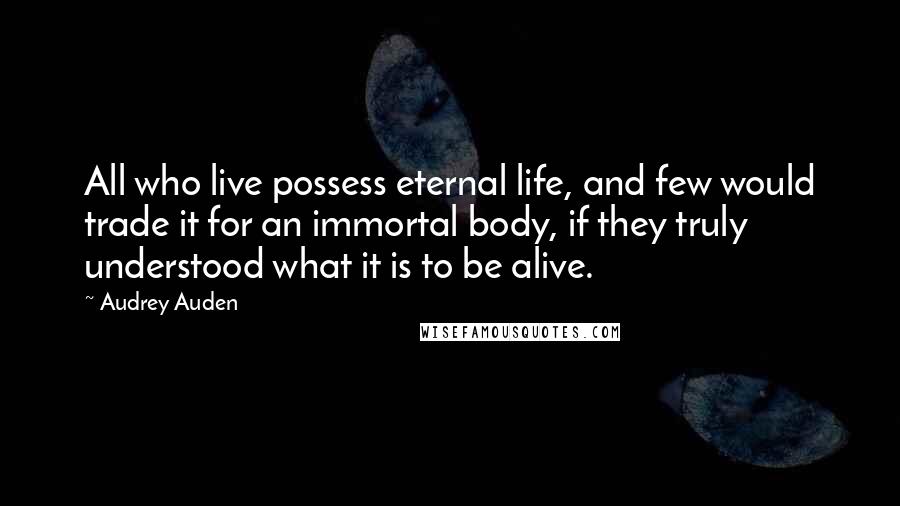 Audrey Auden Quotes: All who live possess eternal life, and few would trade it for an immortal body, if they truly understood what it is to be alive.