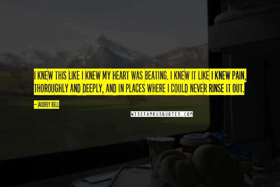 Audrey Bell Quotes: I knew this like I knew my heart was beating. I knew it like I knew pain, thoroughly and deeply, and in places where I could never rinse it out.