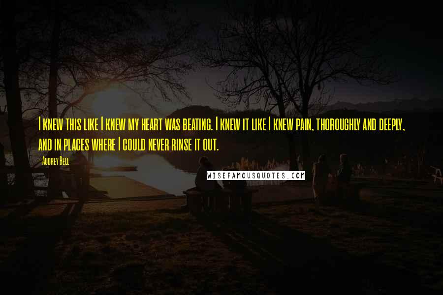 Audrey Bell Quotes: I knew this like I knew my heart was beating. I knew it like I knew pain, thoroughly and deeply, and in places where I could never rinse it out.