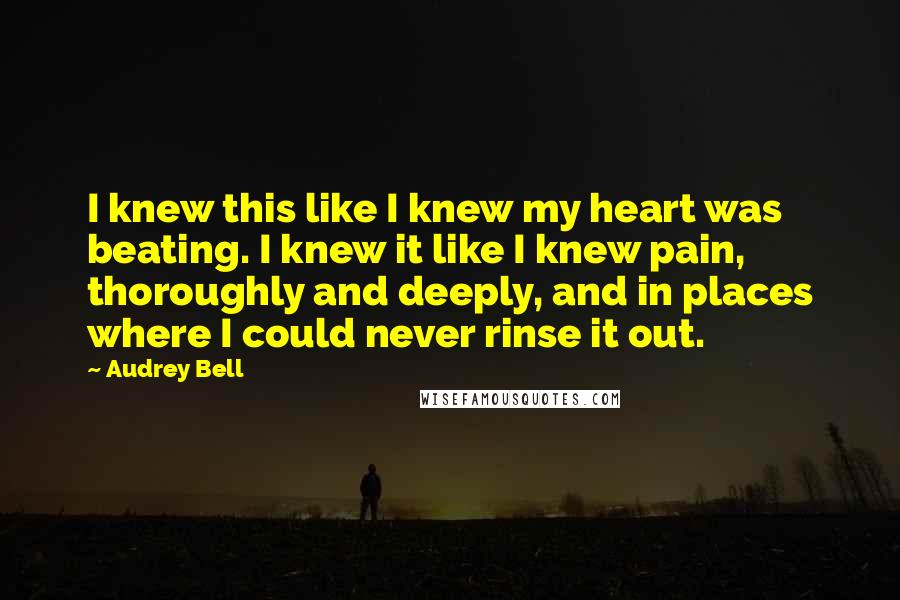 Audrey Bell Quotes: I knew this like I knew my heart was beating. I knew it like I knew pain, thoroughly and deeply, and in places where I could never rinse it out.