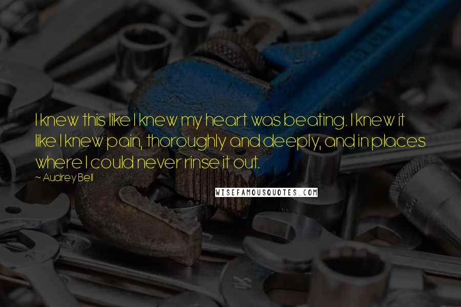 Audrey Bell Quotes: I knew this like I knew my heart was beating. I knew it like I knew pain, thoroughly and deeply, and in places where I could never rinse it out.