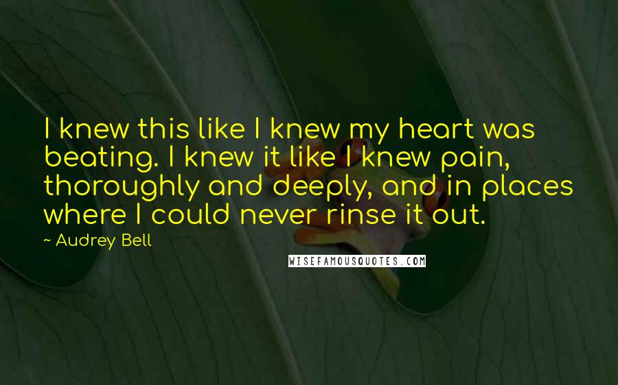 Audrey Bell Quotes: I knew this like I knew my heart was beating. I knew it like I knew pain, thoroughly and deeply, and in places where I could never rinse it out.