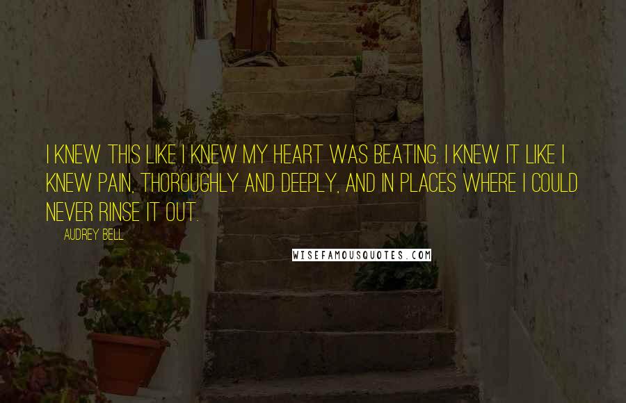 Audrey Bell Quotes: I knew this like I knew my heart was beating. I knew it like I knew pain, thoroughly and deeply, and in places where I could never rinse it out.