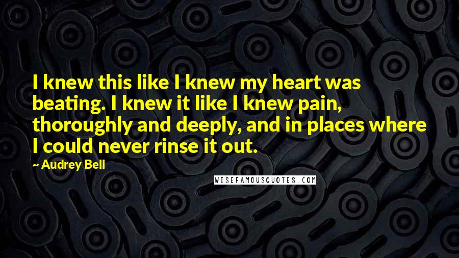 Audrey Bell Quotes: I knew this like I knew my heart was beating. I knew it like I knew pain, thoroughly and deeply, and in places where I could never rinse it out.