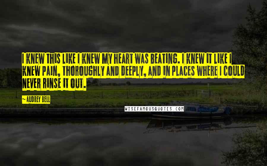 Audrey Bell Quotes: I knew this like I knew my heart was beating. I knew it like I knew pain, thoroughly and deeply, and in places where I could never rinse it out.