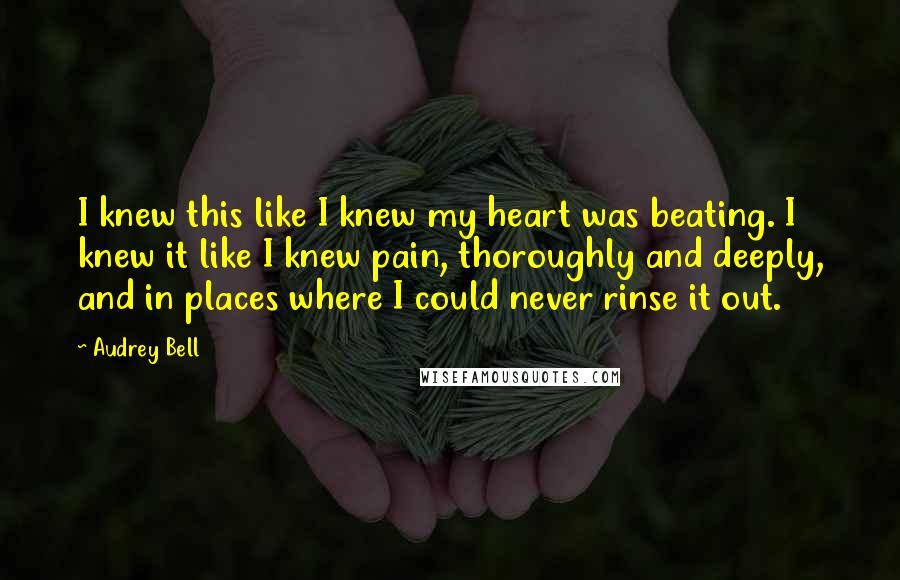 Audrey Bell Quotes: I knew this like I knew my heart was beating. I knew it like I knew pain, thoroughly and deeply, and in places where I could never rinse it out.