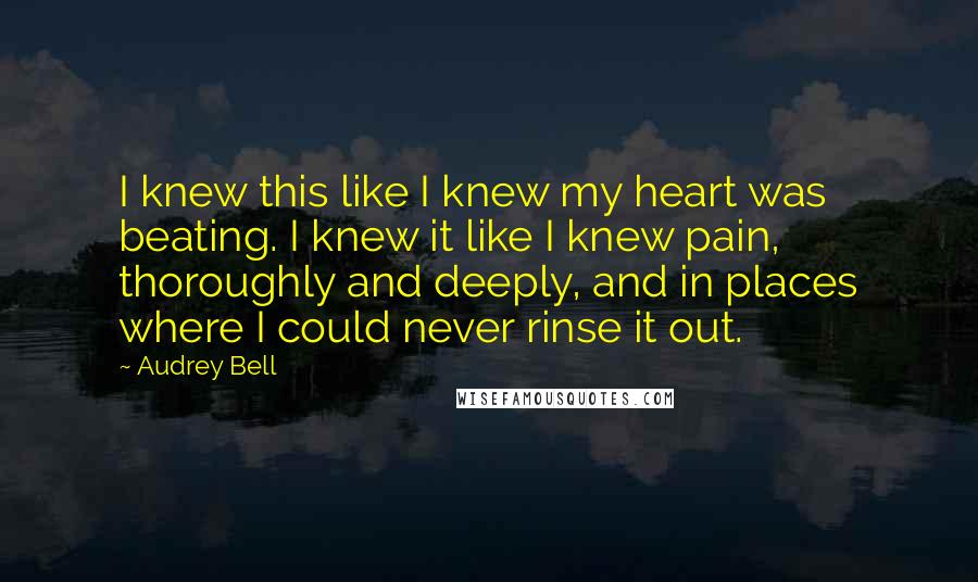 Audrey Bell Quotes: I knew this like I knew my heart was beating. I knew it like I knew pain, thoroughly and deeply, and in places where I could never rinse it out.