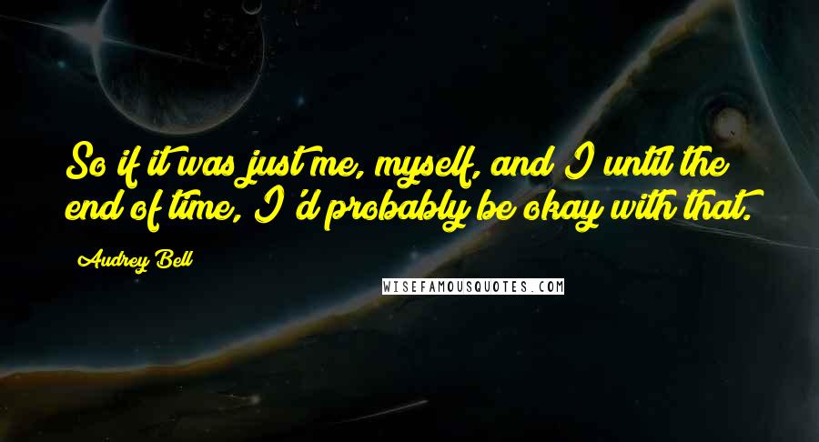 Audrey Bell Quotes: So if it was just me, myself, and I until the end of time, I'd probably be okay with that.