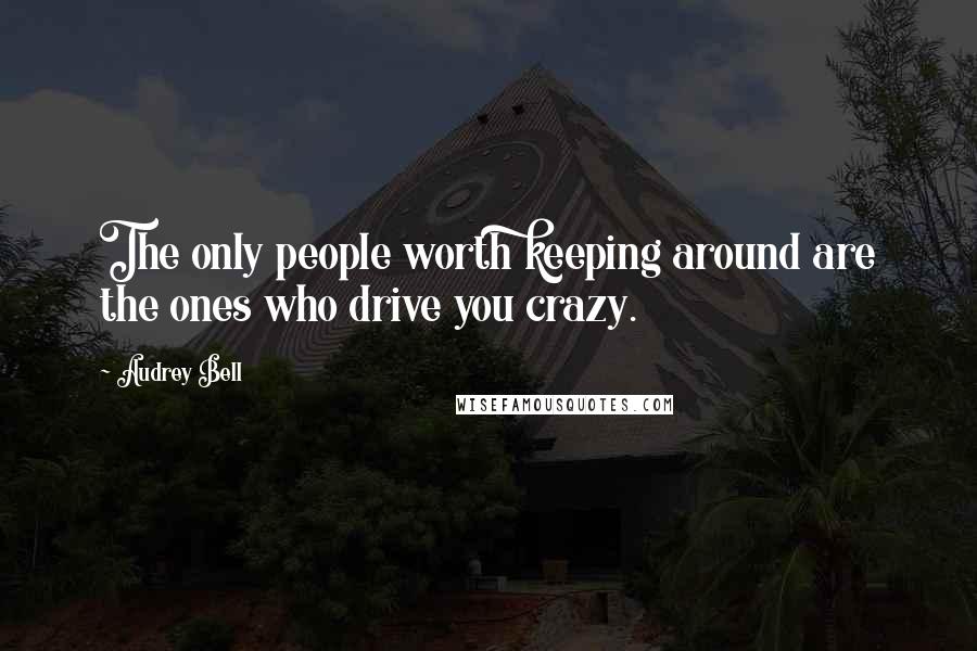 Audrey Bell Quotes: The only people worth keeping around are the ones who drive you crazy.