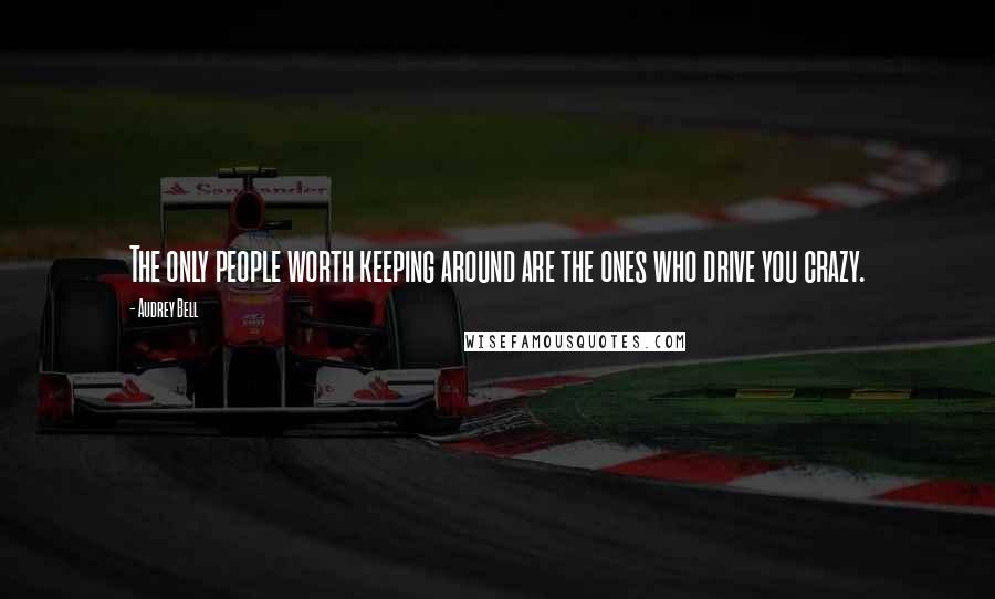 Audrey Bell Quotes: The only people worth keeping around are the ones who drive you crazy.